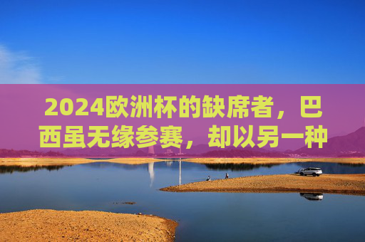 2024欧洲杯的缺席者,巴西虽无缘参赛,却以另一种方式在场,巴西缺席2024欧洲杯,却以另一种方式在场