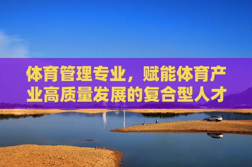 体育管理专业,赋能体育产业高质量发展的复合型人才培养之路,体育管理专业复合型人才培养赋能体育产业高质量发展之路