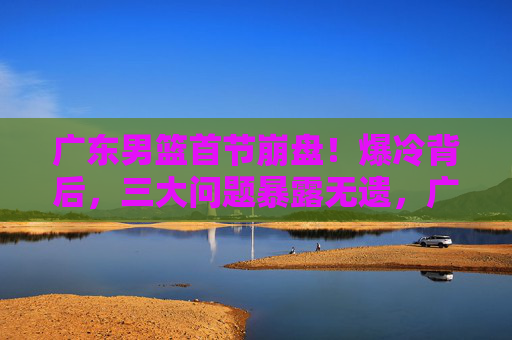 广东男篮首节崩盘！爆冷背后，三大问题暴露无遗，广东男篮爆冷背后，首节崩盘三大问题暴露
