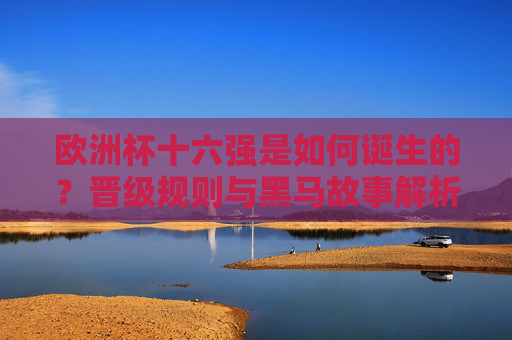 欧洲杯十六强是如何诞生的?晋级规则与黑马故事解析,欧洲杯十六强诞生,晋级规则与黑马故事解析
