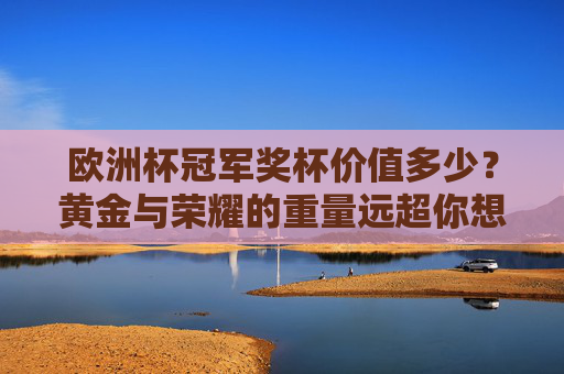 欧洲杯冠军奖杯价值多少？黄金与荣耀的重量远超你想象，欧洲杯冠军奖杯价值几何？黄金荣耀的重量超乎想象