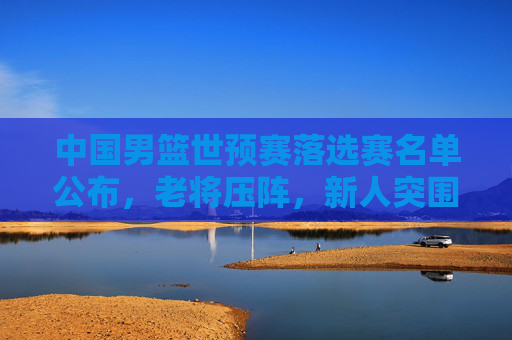 中国男篮世预赛落选赛名单公布，老将压阵，新人突围，剑指巴黎奥运最后门票，中国男篮世预落选赛名单，老将压阵新人突围，剑指巴黎奥运