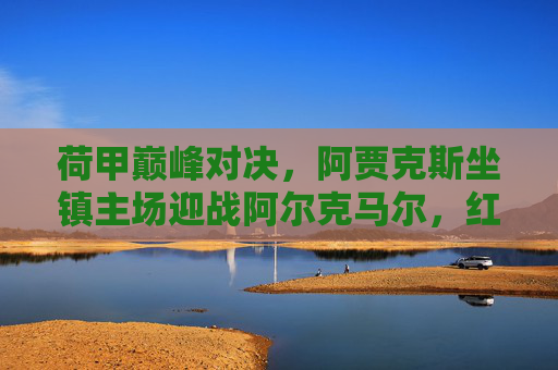 荷甲巅峰对决,阿贾克斯坐镇主场迎战阿尔克马尔,红黑军团能否延续强势?荷甲巅峰对决,阿贾克斯主场迎战阿尔克马尔,红黑军团能否延续强势?