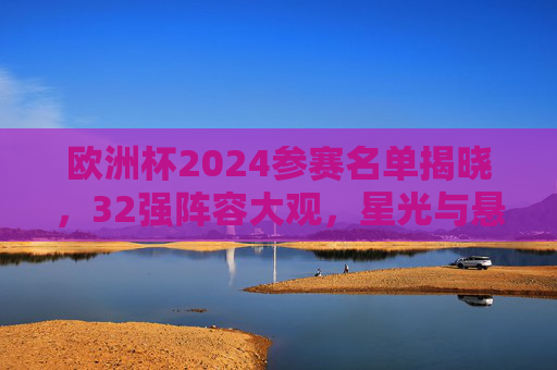 欧洲杯2024参赛名单揭晓,32强阵容大观,星光与悬念并存,欧洲杯2024,32强阵容大观,星光与悬念并存