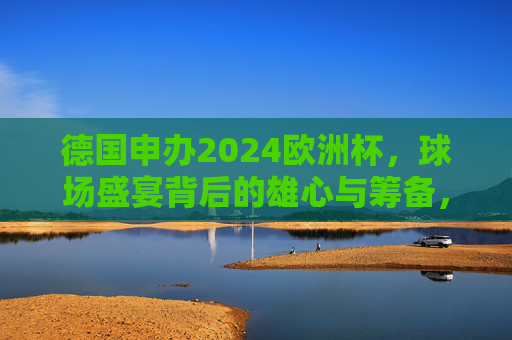 德国申办2024欧洲杯，球场盛宴背后的雄心与筹备，德国申办2024欧洲杯，球场盛宴背后的雄心与筹备