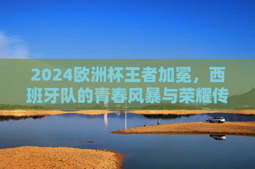 2024欧洲杯王者加冕，西班牙队的青春风暴与荣耀传承，2024欧洲杯王者加冕，西班牙青春风暴与荣耀传承