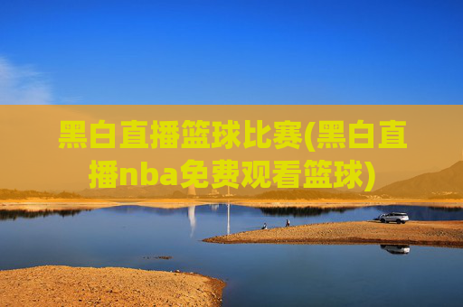 黑白直播篮球比赛(黑白直播nba免费观看篮球)