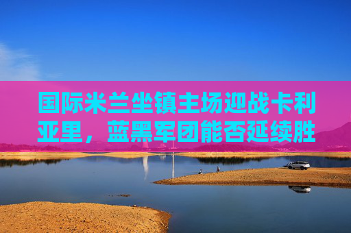 国际米兰坐镇主场迎战卡利亚里,蓝黑军团能否延续胜势?国际米兰主场迎战卡利亚里,能否延续胜势?