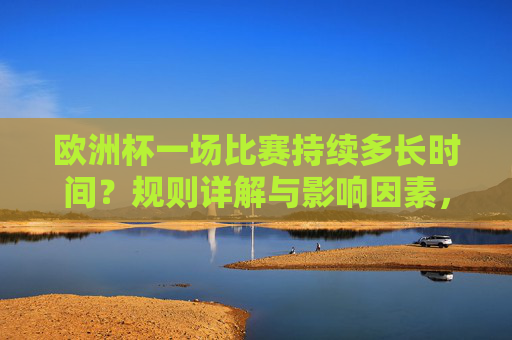 欧洲杯一场比赛持续多长时间？规则详解与影响因素，欧洲杯比赛时长详解，规则与影响因素