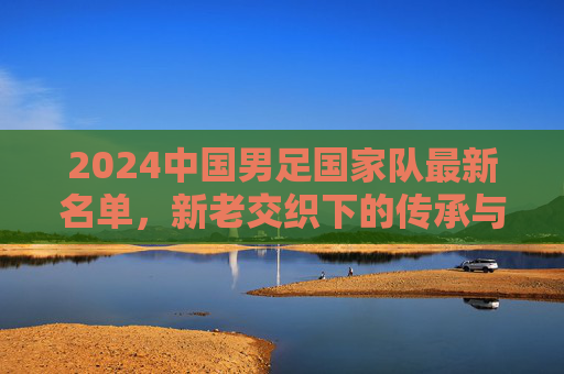 2024中国男足国家队最新名单，新老交织下的传承与突围，2024中国男足最新名单，新老交织下的传承与突围