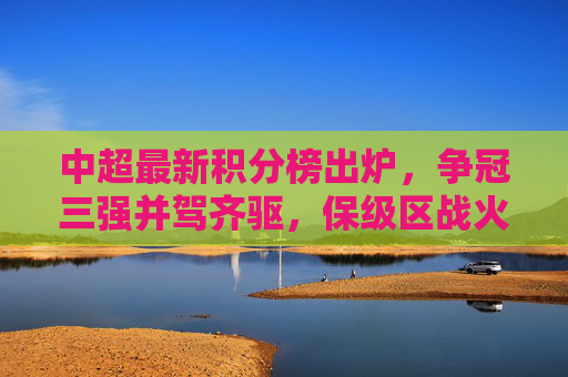 中超最新积分榜出炉，争冠三强并驾齐驱，保级区战火升级，中超最新积分榜，争冠三强并驾齐驱，保级区战火升级