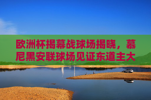 欧洲杯揭幕战球场揭晓，慕尼黑安联球场见证东道主大胜开启赛事征程，欧洲杯揭幕战，慕尼黑安联球场见证东道主大胜开启征程