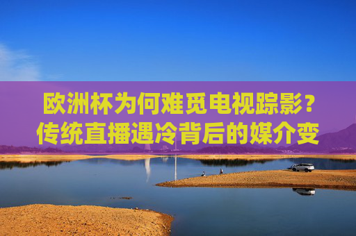 欧洲杯为何难觅电视踪影？传统直播遇冷背后的媒介变革与市场逻辑，欧洲杯为何难觅电视踪影？媒介变革与市场逻辑