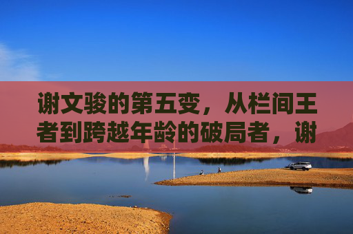 谢文骏的第五变,从栏间王者到跨越年龄的破局者,谢文骏第五变,从栏间王者到跨越年龄的破局者