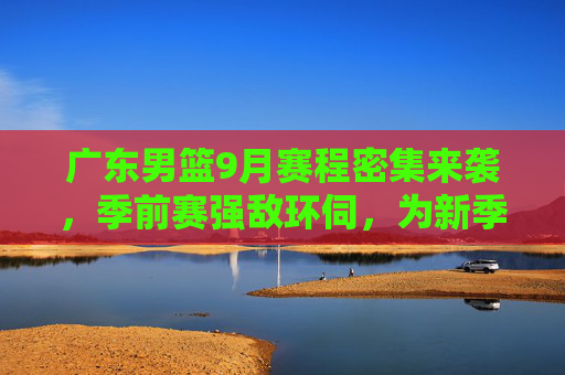 广东男篮9月赛程密集来袭，季前赛强敌环伺，为新季全面备战，广东男篮9月赛程密集来袭 季前赛强敌环伺备战新赛季