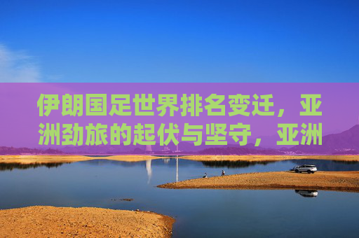 伊朗国足世界排名变迁,亚洲劲旅的起伏与坚守,亚洲劲旅伊朗国足,世界排名的起伏与坚守
