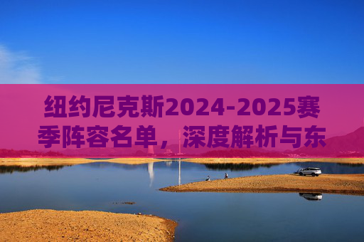 纽约尼克斯2024-2025赛季阵容名单，深度解析与东部争冠拼图，深度解析纽约尼克斯2024-2025赛季阵容，东部争冠拼图
