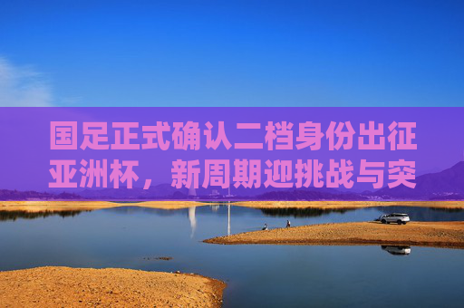 国足正式确认二档身份出征亚洲杯,新周期迎挑战与突围希望,国足确认二档身份出征亚洲杯 新周期挑战与突围希望