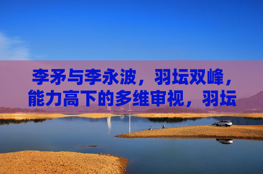 李矛与李永波,羽坛双峰,能力高下的多维审视,羽坛双峰李矛李永波,能力高下的多维审视