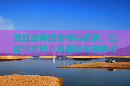 双红会再燃老特拉福德，红魔红军的百年恩怨与巅峰对决，老特拉福德双红会，百年恩怨再燃巅峰对决