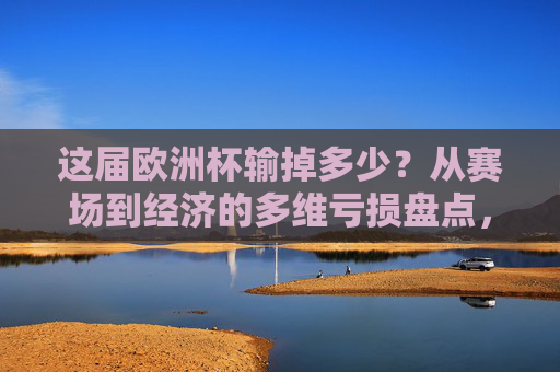 这届欧洲杯输掉多少?从赛场到经济的多维亏损盘点,这届欧洲杯,赛场与经济的多维亏损盘点