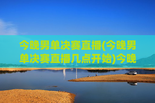 今晚男单决赛直播(今晚男单决赛直播几点开始)今晚男单决赛直播几点开始