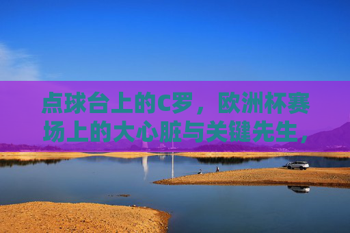 点球台上的C罗,欧洲杯赛场上的大心脏与关键先生,点球台上的C罗,欧洲杯大心脏关键先生