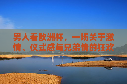 男人看欧洲杯,一场关于激情、仪式感与兄弟情的狂欢