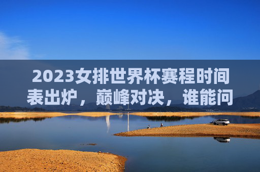2023女排世界杯赛程时间表出炉,巅峰对决,谁能问鼎世界之巅?