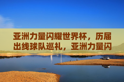 亚洲力量闪耀世界杯，历届出线球队巡礼，亚洲力量闪耀世界杯，历届出线球队巡礼