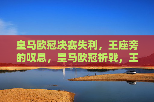 皇马欧冠决赛失利,王座旁的叹息,皇马欧冠折戟,王座旁的叹息