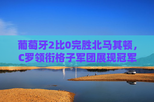 葡萄牙2比0完胜北马其顿,C罗领衔格子军团展现冠军底蕴