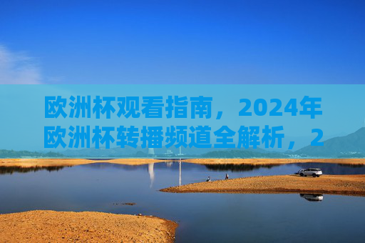 欧洲杯观看指南,2024年欧洲杯转播频道全解析,2024欧洲杯观看指南,转播频道全解析