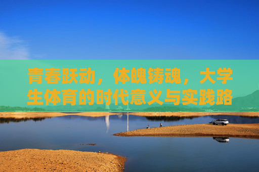 青春跃动，体魄铸魂，大学生体育的时代意义与实践路径，青春跃动，体魄铸魂，大学生体育的时代意义与实践路径