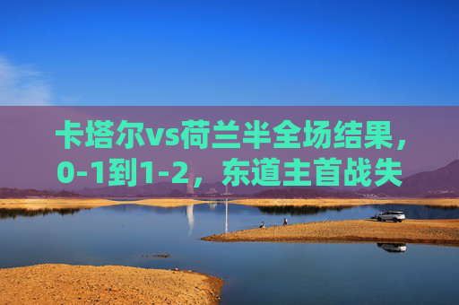 卡塔尔vs荷兰半全场结果，0-1到1-2，东道主首战失利但书写世界杯历史，卡塔尔首战0-1到1-2憾负荷兰，东道主书写世界杯历史