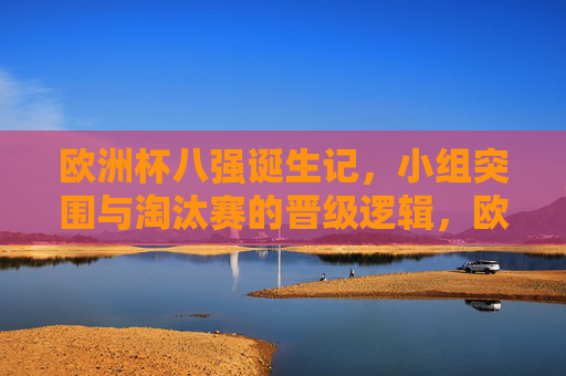 欧洲杯八强诞生记，小组突围与淘汰赛的晋级逻辑，欧洲杯八强诞生，小组突围与淘汰赛晋级逻辑