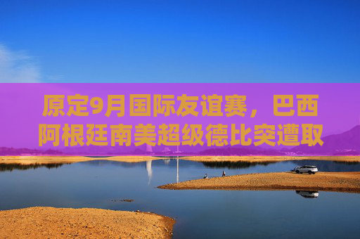 原定9月国际友谊赛，巴西阿根廷南美超级德比突遭取消，背后原因引关注，巴西阿根廷9月南美超级德比突遭取消背后原因引关注