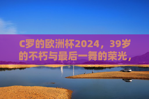 C罗的欧洲杯2024,39岁的不朽与最后一舞的荣光,C罗欧洲杯2024,39岁不朽,最后一舞荣光