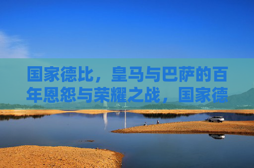 国家德比，皇马与巴萨的百年恩怨与荣耀之战，国家德比，皇马巴萨百年恩怨与荣耀之战