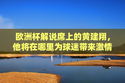 欧洲杯解说席上的黄建翔,他将在哪里为球迷带来激情评述?欧洲杯解说席,黄建翔激情评述将在何地?