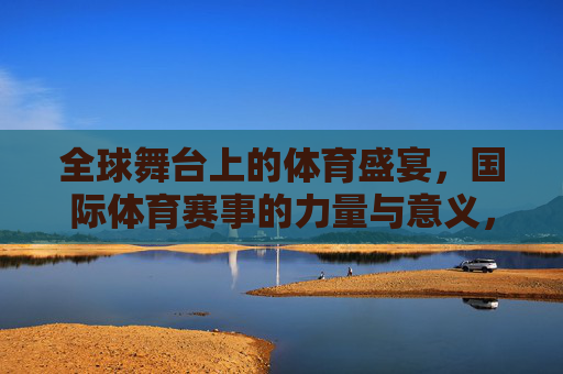 全球舞台上的体育盛宴,国际体育赛事的力量与意义,全球体育赛事,力量与意义的盛会