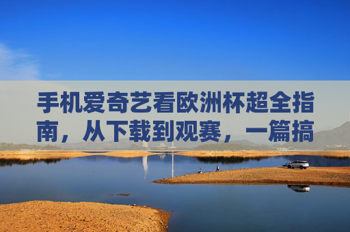手机爱奇艺看欧洲杯超全指南,从下载到观赛,一篇搞定!手机爱奇艺欧洲杯超全指南,从下载到观赛一篇搞定