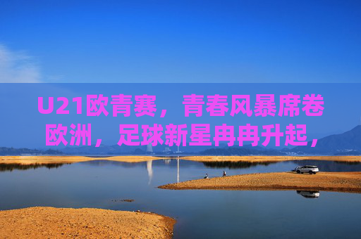 U21欧青赛，青春风暴席卷欧洲，足球新星冉冉升起，U21欧青赛，青春风暴席卷，新星冉冉升起