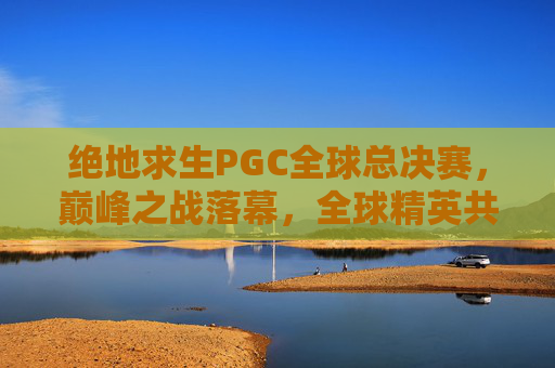 绝地求生PGC全球总决赛,巅峰之战落幕,全球精英共铸电竞传奇,绝地求生PGC全球总决赛巅峰落幕 全球精英共铸电竞传奇