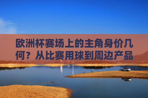 欧洲杯赛场上的主角身价几何?从比赛用球到周边产品,一文读懂足球的价格密码,欧洲杯足球价格密码,从球员身价到周边产品