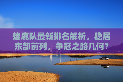 雄鹿队最新排名解析，稳居东部前列，争冠之路几何？雄鹿稳居东部前列，争冠几何？