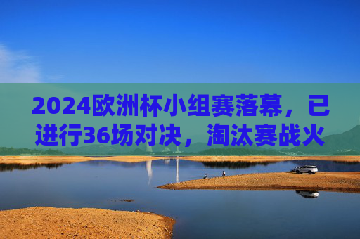 2024欧洲杯小组赛落幕,已进行36场对决,淘汰赛战火即将全面点燃,2024欧洲杯小组赛落幕,淘汰赛战火将燃