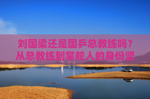 刘国梁还是国乒总教练吗？从总教练到掌舵人的身份坚守，刘国梁，从总教练到掌舵人的身份坚守