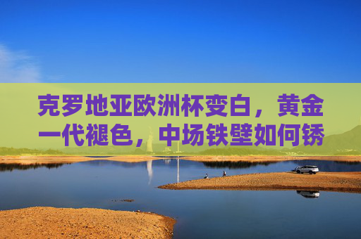 克罗地亚欧洲杯变白，黄金一代褪色，中场铁壁如何锈蚀？克罗地亚欧洲杯黄金一代褪色，中场铁壁锈蚀