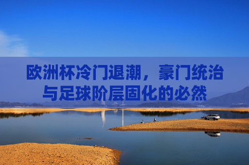 欧洲杯冷门退潮,豪门统治与足球阶层固化的必然